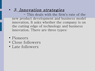3.  Innovation strategies   - This deals with the firm's rate of the new product development and business model innovation. It asks whether the company is on the cutting edge of technology and business innovation. There are three types:  Pioneers Close followers  Late followers 