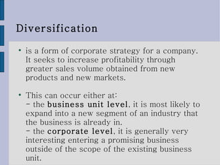 Diversification is a form of corporate strategy for a company. It seeks to increase profitability through greater sales volume obtained from new products and new markets. This can occur either at:  - the  business unit level , it is most likely to expand into a new segment of an industry that the business is already in.  - the  corporate level , it is generally very interesting entering a promising business outside of the scope of the existing business unit. 
