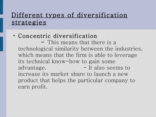 Different types of diversification strategies Concentric diversification  -  This means that there is a technological similarity between the industries, which means that the firm is able to leverage its technical know-how to gain some advantage.  - It also seems to increase its market share to launch a new product that helps the particular company to earn profit.  