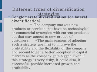 Different types of diversification strategies Conglomerate diversification (or lateral diversification)  -  The company markets new products or services that have no technological or commercial synergies with current products but that may appeal to new groups of customers.  -The main reasons of adopting such a strategy are first to improve the profitability and the flexibility of the company, and second to get a better reception in capital markets as the company gets bigger. Even if this strategy is very risky, it could also, if successful, provide increased growth and profitability. 