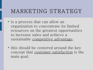 MARKETING STRATEGY is a process that can allow an organization to concentrate its limited resources on the greatest opportunities to increase sales and achieve a sustainable  competitive advantage .  this should be centered around the key concept that  customer satisfaction  is the main goal. 