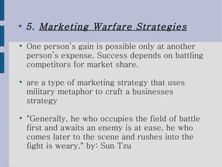 5.  Marketing Warfare Strategies One person’s gain is possible only at another person’s expense. Success depends on battling competitors for market share.  are a type of marketing strategy that uses military metaphor to craft a businesses strategy "Generally, he who occupies the field of battle first and awaits an enemy is at ease, he who comes later to the scene and rushes into the fight is weary." by: Sun Tzu 