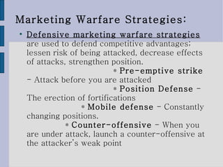 Marketing Warfare Strategies: Defensive marketing warfare strategies   are used to defend competitive advantages; lessen risk of being attacked, decrease effects of attacks, strengthen position. *  Pre-emptive strike  - Attack before you are attacked *  Position Defense  - The erection of fortifications *  Mobile defense  - Constantly changing positions. *  Counter-offensive  - When you are under attack, launch a counter-offensive at the attacker’s weak point 