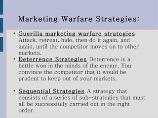 Marketing Warfare Strategies: Guerilla marketing warfare strategies   Attack, retreat, hide, then do it again, and again, until the competitor moves on to other markets.  Deterrence Strategies   Deterrence is a battle won in the minds of the enemy. You convince the competitor that it would be prudent to keep out of your markets. Sequential Strategies   A strategy that consists of a series of sub-strategies that must all be successfully carried out in the right order. 