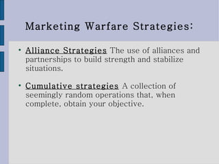 Marketing Warfare Strategies: Alliance Strategies   The use of alliances and partnerships to build strength and stabilize situations.  Cumulative strategies   A collection of seemingly random operations that, when complete, obtain your objective. 