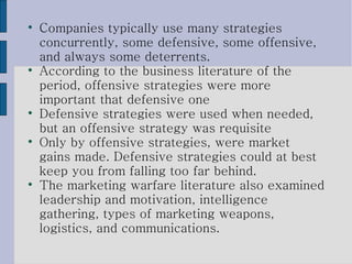 Companies typically use many strategies concurrently, some defensive, some offensive, and always some deterrents.  According to the business literature of the period, offensive strategies were more important that defensive one Defensive strategies were used when needed, but an offensive strategy was requisite Only by offensive strategies, were market gains made. Defensive strategies could at best keep you from falling too far behind. The marketing warfare literature also examined leadership and motivation, intelligence gathering, types of marketing weapons, logistics, and communications. 