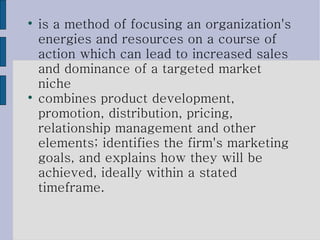 is a method of focusing an organization's energies and resources on a course of action which can lead to increased sales and dominance of a targeted market niche combines product development, promotion, distribution, pricing, relationship management and other elements; identifies the firm's marketing goals, and explains how they will be achieved, ideally within a stated timeframe. 