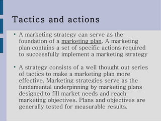 Tactics and actions A marketing strategy can serve as the foundation of a  marketing plan . A marketing plan contains a set of specific actions required to successfully implement a marketing strategy A strategy consists of a well thought out series of tactics to make a marketing plan more effective. Marketing strategies serve as the fundamental underpinning by marketing plans designed to fill market needs and reach marketing objectives. Plans and objectives are generally tested for measurable results. 
