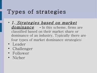 Types of strategies 1.  Strategies based on market dominance   -  In this scheme, firms are classified based on their market share or dominance of an industry. Typically there are four types of market dominance strategies:   Leader  Challenger  Follower  Nicher  