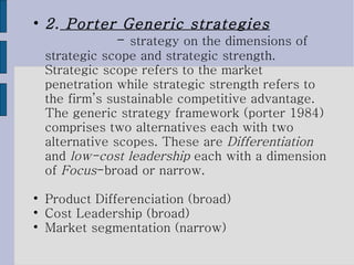 2.  Porter Generic strategies   -  strategy on the dimensions of strategic scope and strategic strength. Strategic scope refers to the market penetration while strategic strength refers to the firm’s sustainable competitive advantage. The generic strategy framework (porter 1984) comprises two alternatives each with two alternative scopes. These are  Differentiation  and  low-cost leadership  each with a dimension of  Focus -broad or narrow.  Product Differenciation (broad) ‏ Cost Leadership (broad) ‏ Market segmentation (narrow) ‏ 