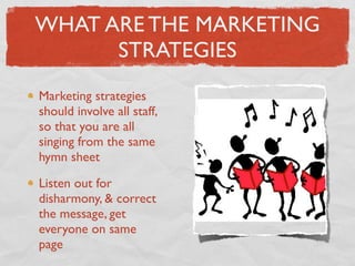 WHAT ARE THE MARKETING
      STRATEGIES
Marketing strategies
should involve all staff,
so that you are all
singing from the same
hymn sheet

Listen out for
disharmony, & correct
the message, get
everyone on same
page
 
