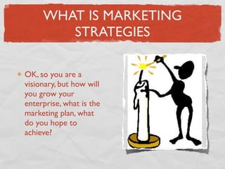 WHAT IS MARKETING
        STRATEGIES

OK, so you are a
visionary, but how will
you grow your
enterprise, what is the
marketing plan, what
do you hope to
achieve?
 