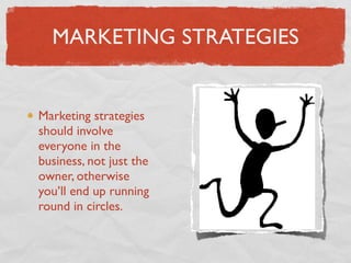MARKETING STRATEGIES


Marketing strategies
should involve
everyone in the
business, not just the
owner, otherwise
you’ll end up running
round in circles.
 