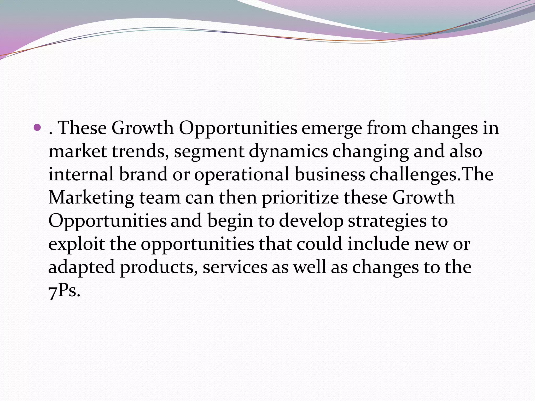  . These Growth Opportunities emerge from changes in
 market trends, segment dynamics changing and also
 internal brand or operational business challenges.The
 Marketing team can then prioritize these Growth
 Opportunities and begin to develop strategies to
 exploit the opportunities that could include new or
 adapted products, services as well as changes to the
 7Ps.
 