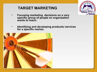 TARGET MARKETING
•   Focusing marketing decisions on a very
    specific group of people an organization
    wants to reach.

•   Identifying and developing products/ services
    for a specific market.
 
