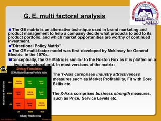 G. E. multi factoral analysis

   The GE matrix is an alternative technique used in brand marketing and
product management to help a company decide what products to add to its
product portfolio, and which market opportunities are worthy of continued
investment.
  ”Directional Policy Matrix”
   The GE multi-factor model was first developed by Mckinsey for General
Electric in the 1970s.
  Conceptually, the GE Matrix is similar to the Boston Box as it is plotted on a
    two-dimensional grid. In most versions of the matrix:

                        The Y-Axis comprises industry attractiveness
                        measures,such as Market Profitability, Fit with Core
                        Skills etc.

                       The X-Axis comprises business strength measures,
                       such as Price, Service Levels etc.
 