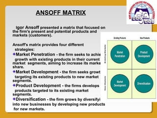 ANSOFF MATRIX

  Igor Ansoff presented a matrix that focused on
the firm's present and potential products and
markets (customers).

Ansoff's matrix provides four different
  strategies:
   Market Penetration - the firm seeks to achieve
  growth with existing products in their current
market segments, aiming to increase its market
share.
   Market Development - the firm seeks growth by
  targeting its existing products to new market
segments.
   Product Development - the firms develops new
  products targeted to its existing market
segments.
   Diversification - the firm grows by diversifying
into new businesses by developing new products
 for new markets.
 