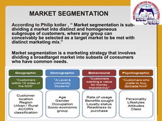 MARKET SEGMENTATION
According to Philip kotler , “ Market segmentation is sub-
dividing a market into distinct and homogeneous
subgroups of customers, where any group can
conceivably be selected as a target market to be met with
distinct marketing mix.”

Market segmentation is a marketing strategy that involves
dividing a broadtarget market into subsets of consumers
who have common needs.
 