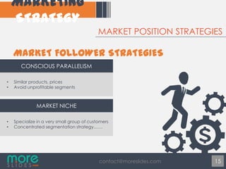 MARKET POSITION STRATEGIES

CONSCIOUS PARALLELISM
•
•

Similar products, prices
Avoid unprofitable segments

MARKET NICHE
•
•

Specialize in a very small group of customers
Concentrated segmentation strategy……

contact@moreslides.com

15

 