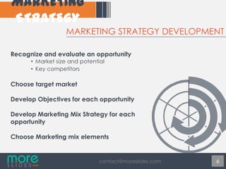 MARKETING STRATEGY DEVELOPMENT
Recognize and evaluate an opportunity
• Market size and potential
• Key competitors

Choose target market
Develop Objectives for each opportunity
Develop Marketing Mix Strategy for each
opportunity
Choose Marketing mix elements

contact@moreslides.com

6

 