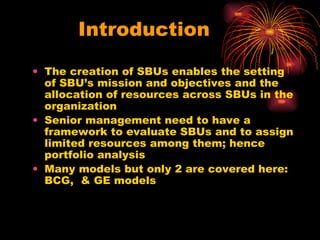 Introduction The creation of SBUs enables the setting of SBU’s mission and objectives and the allocation of resources across SBUs in the organization Senior management need to have a framework to evaluate SBUs and to assign limited resources among them; hence portfolio analysis Many models but only 2 are covered here: BCG,  & GE models 
