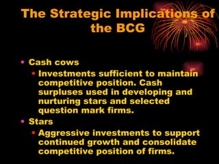 The Strategic Implications of the BCG Cash cows Investments sufficient to maintain competitive position. Cash surpluses used in developing and nurturing stars and selected question mark firms. Stars Aggressive investments to support continued growth and consolidate competitive position of firms. 