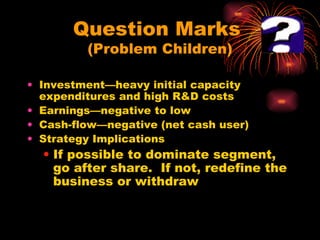 Question Marks  (Problem Children) Investment—heavy initial capacity expenditures and high R&D costs Earnings—negative to low Cash-flow—negative (net cash user) Strategy Implications If possible to dominate segment, go after share.  If not, redefine the business or withdraw 