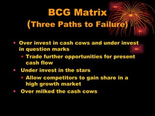 BCG Matrix ( Three Paths to Failure) Over invest in cash cows and under invest in question marks Trade further opportunities for present cash flow Under invest in the stars Allow competitors to gain share in a high growth market Over milked the cash cows 