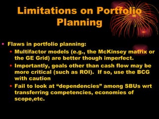 Limitations on Portfolio Planning Flaws in portfolio planning: Multifactor models (e.g., the McKinsey matrix or the GE Grid) are better though imperfect.  Importantly, goals other than cash flow may be more critical (such as ROI).  If so, use the BCG with caution Fail to look at “dependencies” among SBUs wrt transferring competencies, economies of scope,etc. 