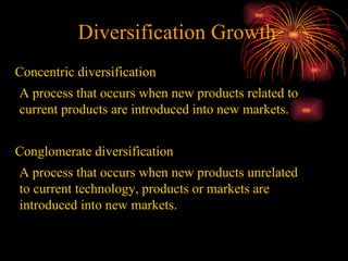 Diversification Growth Concentric diversification  A process that occurs when new products related to current products are introduced into new markets.  Conglomerate diversification  A process that occurs when new products unrelated to current technology, products or markets are introduced into new markets.  