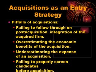 Acquisitions as an Entry Strategy Pitfalls of acquisitions: Failing to follow through on postacquisition  integration of the acquired firm. Overestimating the economic  benefits of the acquisition. Underestimating the expense  of an acquisition. Failing to properly screen candidates  before acquisition. 