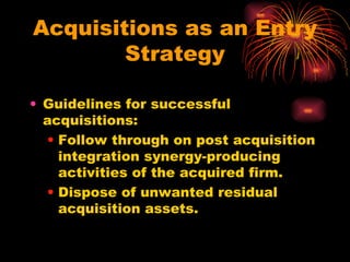 Acquisitions as an Entry Strategy Guidelines for successful acquisitions: Follow through on post acquisition integration synergy-producing activities of the acquired firm. Dispose of unwanted residual acquisition assets. 