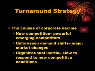 Turnaround Strategy The causes of corporate decline New competition– powerful emerging competitors Unforeseen demand shifts– major market changes Organizational inertia– slow to respond to new competitive conditions 