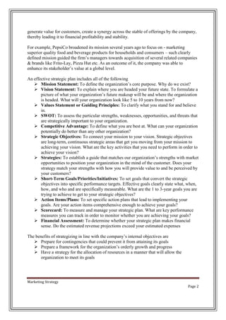 generate value for customers, create a synergy across the stable of offerings by the company,
thereby leading it to financial profitability and stability.
For example, PepsiCo broadened its mission several years ago to focus on - marketing
superior quality food and beverage products for households and consumers – such clearly
defined mission guided the firm’s managers towards acquisition of several related companies
& brands like Frito-Lay, Pizza Hut etc. As an outcome of it, the company was able to
enhance its stakeholder’s value at a global level.
An effective strategic plan includes all of the following
 Mission Statement: To define the organization’s core purpose. Why do we exist?
 Vision Statement: To explain where you are headed your future state. To formulate a
picture of what your organization’s future makeup will be and where the organization
is headed. What will your organization look like 5 to 10 years from now?
 Values Statement or Guiding Principles: To clarify what you stand for and believe
in.
 SWOT: To assess the particular strengths, weaknesses, opportunities, and threats that
are strategically important to your organization.
 Competitive Advantage: To define what you are best at. What can your organization
potentially do better than any other organization?
 Strategic Objectives: To connect your mission to your vision. Strategic objectives
are long-term, continuous strategic areas that get you moving from your mission to
achieving your vision. What are the key activities that you need to perform in order to
achieve your vision?
 Strategies: To establish a guide that matches our organization’s strengths with market
opportunities to position your organization in the mind of the customer. Does your
strategy match your strengths with how you will provide value to and be perceived by
your customers?
 Short-Term Goals/Priorities/Initiatives: To set goals that convert the strategic
objectives into specific performance targets. Effective goals clearly state what, when,
how, and who and are specifically measurable. What are the 1 to 3-year goals you are
trying to achieve to get to your strategic objectives?
 Action Items/Plans: To set specific action plans that lead to implementing your
goals. Are your action items comprehensive enough to achieve your goals?
 Scorecard: To measure and manage your strategic plan. What are key performance
measures you can track in order to monitor whether you are achieving your goals?
 Financial Assessment: To determine whether your strategic plan makes financial
sense. Do the estimated revenue projections exceed your estimated expenses
The benefits of strategizing in line with the company’s internal objectives are
 Prepare for contingencies that could prevent it from attaining its goals
 Prepare a framework for the organization’s orderly growth and progress
 Have a strategy for the allocation of resources in a manner that will allow the
organization to meet its goals

Marketing Strategy
Page 2

 