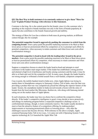 Q2) The Best Way to hold customers is to constantly endeavor to give them ”More for
Less” Explain Product Strategy with reference to this Statement.
Customer is the king. He is the central point for the brands; since it is the customer who’s
spending on the respective brands translates not only in the form of brands popularity &
equity but also contributes to the brands financial growth and stability.
The strategy of More for Less has a relation to both mass & growing markets, at different
context though, like for example
The potential competitor brand is aggressively pushing the consumer to switch from the
competing brand:- from a price point the possible marketing reactions to be Meet or Beat
lower prices or heavier promotional efforts by competitors or try to preempt such efforts by
potential competitors, when necessary to retain customers and when lower unit costs allow
(confrontation strategy)
The potential competitor is head-to-head with the leading/other brand in the given
market:- from a price point the possible marketing reactions to be Meet or Beat lower prices
or heavier promotional efforts by competitor, when necessary to retain customers and when
lower unit costs allow (confrontation strategy)
Suppose a competitor chooses to attack the leader head-to-head and attempts to steal
customers in the leaders main target market. If the leader has established a strong position
and attained a high level of preference and loyalty among customers and the trade, it may be
able to sit back and wait for the competitor to fail. In many cases, though, the leader brand is
not strong enough to withstand a frontal assault from a well-funded, competent competitor.
Case in point, the mobile handset trend in India now, when Apple Iphone was losing its
market share in Smartphones category to Samsung’s Galaxy Tab in India, since the later was
providing a product that was very competitively priced but offering the superior feature of the
leader. Sooner, the smartphone market in India moved towards a boom with the entry of
brands from the local market like Micromax, Karbon etc, who along with Samsung started
eating out on the market share of Apple Iphone.
In such situations, the leader may have no choice but to confront the competitive threat
directly. If the leader’s competitive intelligence is good, it may decide to move proactively
and change its marketing program before a suspected competitive challenge occurs. A
confrontational strategy, though, is more commonly reactive. The leader usually decided to
meet or beat the attractive feature of a competitors offering, by making product
improvements or increasing promotional efforts or lowering prices – only after the
challengers success has become obvious. With reference to the above example, Apple
countered Samsung Galax Tab in two ways, 1) it came out with it Operating System 5 with
superior technology & 2) it launched the Apple Mini Tab

Marketing Strategy
Page 3

 
