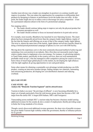 Another most obvious way a leader can strengthen its position is to continue modify and
improve its product. This can reduce the opportunities for competitors to differentiate their
products by designing in features or performance levels the leader does not offer. At this
point, the leader might also try to reduce costs to discourage low price competition – if not
for a permanent reduction atleast in the form of a promotional campaign.
Not stopping with it,
 The leader should continue taking steps to improve not only the physical product but
consumer perception as well
 The leader should continue to focus on increased attention to its post-sale service
For example, most recently, Blackberry has launched its new Operating System. The smart
phone has been strategically priced lower than the category leader Apple Iphone, inspite of
the fact that the features and offerings are at par of that of the category leader Apple Iphone.
The twist is, almost the same time of the launch, Apple Iphone moved into Guerilla Attack by
doing a limited period promotional campaign of Iphone at a low cost with EMI facility.
Moving down the experience curve is the most commonly discussed method of achieving and
sustaining a low-cost position in an industry. But a firm does not necessarily need a large
relative market share to implement a low-cost strategy. For instance, in advertising industry
in Tamil Nadu market, specifically in the creative services, there are well maintained &
profitable small set up’s, who has managed to offer competitive pricing for creative services,
below those of much larger global players in the market, by developing the right alliances
with the right suppliers & giving opportunities to new and good talents.
Some other means for obtaining a sustainable cost advantage include producing a no-frills
product, creating an innovative product design, finding cheaper raw materials, automating
and outsourcing production, developing low cost distribution channels and reducing
overhead.

Q3) CASE STUDY
CASE STUDY – Q1
Analyze the “Domestic Tourism Segment” and its attractiveness
Tourism in India is no more “the privilege of affluent”, is now becoming affordable for a
larger set of people particularly from the mid-income group, hence has become a SEC AB
target from the earlier SEC A target (HNI Indians, NRI’s and Foreigners)
Transcending across multiple SEC’s, tourism today has become a business model earning
additional revenues for the country & also a creator of employment, thereby providing scope
to better the living standards of its citizens
Though a newly discovered additional revenue generator, the sheer size of possible revenues
has given Indian Tourism high visibility within the government, thereby to influence policies
for its growth
Marketing Strategy
Page 4

 