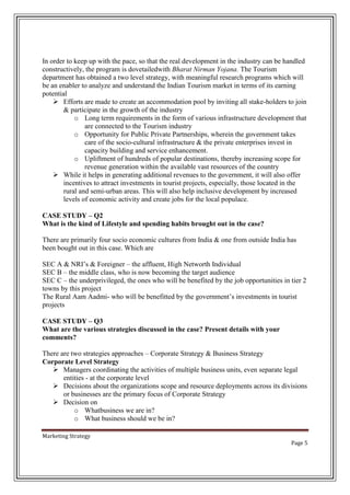 In order to keep up with the pace, so that the real development in the industry can be handled
constructively, the program is dovetailedwith Bharat Nirman Yojana. The Tourism
department has obtained a two level strategy, with meaningful research programs which will
be an enabler to analyze and understand the Indian Tourism market in terms of its earning
potential
 Efforts are made to create an accommodation pool by inviting all stake-holders to join
& participate in the growth of the industry
o Long term requirements in the form of various infrastructure development that
are connected to the Tourism industry
o Opportunity for Public Private Partnerships, wherein the government takes
care of the socio-cultural infrastructure & the private enterprises invest in
capacity building and service enhancement.
o Upliftment of hundreds of popular destinations, thereby increasing scope for
revenue generation within the available vast resources of the country
 While it helps in generating additional revenues to the government, it will also offer
incentives to attract investments in tourist projects, especially, those located in the
rural and semi-urban areas. This will also help inclusive development by increased
levels of economic activity and create jobs for the local populace.
CASE STUDY – Q2
What is the kind of Lifestyle and spending habits brought out in the case?
There are primarily four socio economic cultures from India & one from outside India has
been bought out in this case. Which are
SEC A & NRI’s & Foreigner – the affluent, High Networth Individual
SEC B – the middle class, who is now becoming the target audience
SEC C – the underprivileged, the ones who will be benefited by the job opportunities in tier 2
towns by this project
The Rural Aam Aadmi- who will be benefitted by the government’s investments in tourist
projects
CASE STUDY – Q3
What are the various strategies discussed in the case? Present details with your
comments?
There are two strategies approaches – Corporate Strategy & Business Strategy
Corporate Level Strategy
 Managers coordinating the activities of multiple business units, even separate legal
entities - at the corporate level
 Decisions about the organizations scope and resource deployments across its divisions
or businesses are the primary focus of Corporate Strategy
 Decision on
o Whatbusiness we are in?
o What business should we be in?
Marketing Strategy
Page 5

 