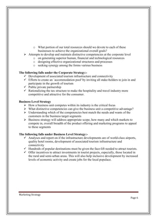 o What portion of our total resources should we devote to each of these
businesses to achieve the organizational overall goals?
 Attempts to develop and maintain distinctive competencies at the corporate level
o on generating superior human, financial and technological resources
o designing effective organizational structures and processes
o seeking synergy among the forms various business
The following falls under the Corporate Strategy: Development of associated tourism infrastructure and connectivity
 Efforts to create an `accommodation pool' by inviting all stake-holders to join in and
participate in the growth of tourism
 Public private partnership
 Rationalizing the tax structure to make the hospitality and travel industry more
competitive and attractive for the consumer.
Business Level Strategy
 How a business unit competes within its industry is the critical focus
 What distinctive competencies can give the business unit a competitive advantage?
 Understanding which of the competencies best match the needs and wants of the
customers in the business target segments
 Business strategy will address appropriate scope, how many and which markets to
compete in, overall breadth of the product offering and marketing programs to appeal
to these segments
The following falls under Business Level Strategy: Analyses and report on if the infrastructure developments are of world-class airports,
quality hotel rooms, development of associated tourism infrastructure and
connectivity
 Hundreds of popular destinations must be given the face-lift needed to attract tourists.
 Offer incentives to attract investments in tourist projects, especially, those located in
the rural and semi-urban areas. This will also help inclusive development by increased
levels of economic activity and create jobs for the local populace.

Marketing Strategy
Page 6

 