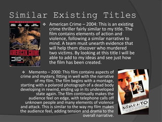 Similar Existing Titles 
 American Crime – 2004: This is an existing 
crime thriller fairly similar to my title. The 
film contains elements of action and 
violence, following a similar narrative to 
mind. A team must unearth evidence that 
will help them discover who murdered 
two victims. By looking at this title I will be 
able to add to my ideas and see just how 
the film has been created. 
 Memento – 2000: This film contains aspects of 
crime and mystery, fitting in well with the narrative 
of my film. The film begins with a montage, 
starting with a polaroid photograph of a dead body 
developing in rewind, ending up in its undeveloped 
state again. The film continually makes the 
audience feel on edge, with telephone calls off 
unknown people and many elements of violence 
and attack. This is similar to the way my film makes 
the audience feel, adding tension and drama to the 
overall narrative. 
 