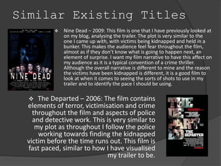 Similar Existing Titles 
 Nine Dead – 2009: This film is one that I have previously looked at 
on my blog, analysing the trailer. The plot is very similar to the 
one I came up with, with victims being kidnapped and held in a 
bunker. This makes the audience feel fear throughout the film, 
almost as if they don’t know what is going to happen next, an 
element of surprise. I want my film narrative to have this affect on 
my audience as it is a typical convention of a crime thriller. 
Although the overall narrative is different to mine and the reason 
the victims have been kidnapped is different, it is a good film to 
look at when it comes to seeing the sorts of shots to use in my 
trailer and to identify the pace I should be using. 
 The Departed – 2006: The film contains 
elements of terror, victimisation and crime 
throughout the film and aspects of police 
and detective work. This is very similar to 
my plot as throughout I follow the police 
working towards finding the kidnapped 
victim before the time runs out. This film is 
fast paced, similar to how I have visualised 
my trailer to be. 
 