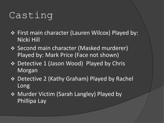 Casting 
 First main character (Lauren Wilcox) Played by: 
Nicki Hill 
 Second main character (Masked murderer) 
Played by: Mark Price (Face not shown) 
 Detective 1 (Jason Wood) Played by Chris 
Morgan 
 Detective 2 (Kathy Graham) Played by Rachel 
Long 
 Murder Victim (Sarah Langley) Played by 
Phillipa Lay 
 