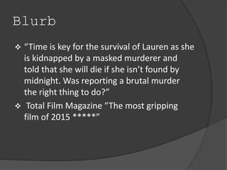 Blurb 
 “Time is key for the survival of Lauren as she 
is kidnapped by a masked murderer and 
told that she will die if she isn’t found by 
midnight. Was reporting a brutal murder 
the right thing to do?” 
 Total Film Magazine “The most gripping 
film of 2015 *****” 
