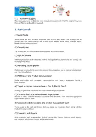 (16) Team structure 
Strategy and direction to build team structure/combination and set/assign team’s/ 
individuals responsibility. 
(17) Executive support 
Make sure, you have on boarded your executive management in to this programme, won 
their confidence and get their support. 
2. Post-­‐Launch 
(1) Social Media 
Social media will also an takes important roles in the post launch. The strategy will be 
around, how the communication will be sent across various social media channel and/or 
device channel email/push/SMS. 
(2) Campaigning 
The strategy will be, effective way of campaigning around the region. 
(3) Digital Contents 
Put the right content that will send a positive message to the customer and also comply with 
your corporate ethics. 
(4) Marketing Ad and promo 
Marketing promotion, bid to secure key sponsorships, negations and to make product popular 
and internationalisation. 
(5) PR Strategy and Product communication 
Media relationship and corporate communication and have a strategy to handle a 
crisis situation. 
(6) Target to capture customer base – Plan A, Plan B, Plan C 
Strategy to gain more customers and have number of option available. 
(7) Customer feedback and continuous improvement 
Process to collect customer feedback accurately and efficiently. Then feeds the appropriate 
gaps in to the product team. 
(8) Collaboration between sales and product management team 
There needs to be well coordination between sales and marketing team along with the 
Product Development team 
(9) Expansion and Growth 
Other strategies such as expansion, strategic partnership, channel business, profit sharing, 
and customer gain through merger and acquisition etc. 
