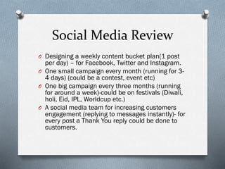 Social Media Review
O Designing a weekly content bucket plan(1 post
per day) – for Facebook, Twitter and Instagram.
O One small campaign every month (running for 3-
4 days) (could be a contest, event etc)
O One big campaign every three months (running
for around a week)-could be on festivals (Diwali,
holi, Eid, IPL, Worldcup etc.)
O A social media team for increasing customers
engagement (replying to messages instantly)- for
every post a Thank You reply could be done to
customers.
 