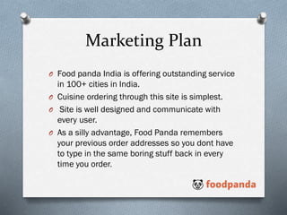 Marketing Plan
O Food panda India is offering outstanding service
in 100+ cities in India.
O Cuisine ordering through this site is simplest.
O Site is well designed and communicate with
every user.
O As a silly advantage, Food Panda remembers
your previous order addresses so you dont have
to type in the same boring stuff back in every
time you order.
 