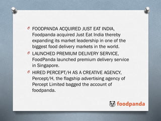 O FOODPANDA ACQUIRED JUST EAT INDIA,
Foodpanda acquired Just Eat India thereby
expanding its market leadership in one of the
biggest food delivery markets in the world.
O LAUNCHED PREMIUM DELIVERY SERVICE,
FoodPanda launched premium delivery service
in Singapore.
O HIRED PERCEPT/H AS A CREATIVE AGENCY,
Percept/H, the flagship advertising agency of
Percept Limited bagged the account of
foodpanda.
 