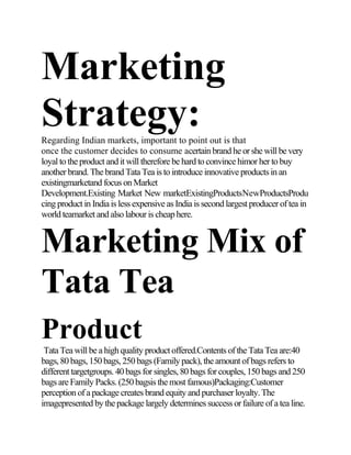 Marketing
Strategy:Regarding Indian markets, important to point out is that
once the customer decides to consume acertain brand he or she will be very
loyal to the product and it will therefore be hard to convince himor her to buy
another brand. The brand Tata Tea is to introduce innovative products in an
existingmarketand focus on Market
Development.Existing Market New marketExistingProductsNewProductsProdu
cing product in India is less expensive as India is second largest producer of tea in
world teamarket and also labour is cheap here.
Marketing Mix of
Tata Tea
Product
Tata Tea will be a high quality product offered.Contents of the Tata Tea are:40
bags, 80 bags, 150 bags, 250 bags (Family pack), the amount of bags refers to
different targetgroups. 40 bags for singles, 80 bags for couples, 150 bags and 250
bags are Family Packs. (250 bagsis the most famous)Packaging:Customer
perception of a package creates brand equity and purchaser loyalty. The
imagepresented by the package largely determines success or failure of a tea line.
 