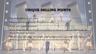 UNIQUE SELLING POINTS
• The whole play is set on a boat.
• There is a lot of tap dancing throughout the play,
• It has very comedic moments.
• Iconic Songs that Frank Sinatra covered after the musical came out which made the
music extremely well know.
• The show has gangsters, rich people, poor people and the ships crew. This shows a
wide range of different characters that make the show interesting.
 