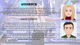 AUDIENCE
The comedy is slapstick and has more grown up parts involved, but overall
the typical audience would be a younger audience due to silly humour, ages
14-25 would probably enjoy this the most. The type of music would also effect
the audience, a lot of the music in Anything Goes follows a jazz theme, and
this will obviously attract people interested in jazz music.
TARGET AUDIENCE
The target audience for anything goes would be casual theatre goers and
they would probably be around the ages of 18-40 due to the show being more
of a silly comedy. It is also a classic show which means there will be a larger
amount of older people showing interest. There’s also a few of drug references
which could make the overall age range increase however they are never very
obvious.
For our show the audience would be more families and friends of the people
in the show, this is how the majority of the tickets get sold. The reason for
this is because all the people that perform in the show are students and their
parents usually come and watch.
 