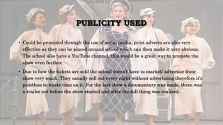 PUBLICITY USED
• Could be promoted through the use of social media, print adverts are also very
effective as they can be placed around school which can then make it very obvious.
The school also have a YouTube channel, this would be a great way to promote the
show even further.
• Due to how the tickets are sold the school doesn’t have to market/ advertise their
show very much. They usually sell out every night without advertising therefore it’s
pointless to waste time on it. For the last show a documentary was made, there was
a trailer out before the show started and after the full thing was realised.
 
